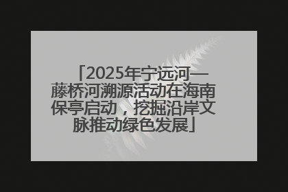 2025年宁远河—藤桥河溯源活动在海南保亭启动，挖掘沿岸文脉推动绿色发展